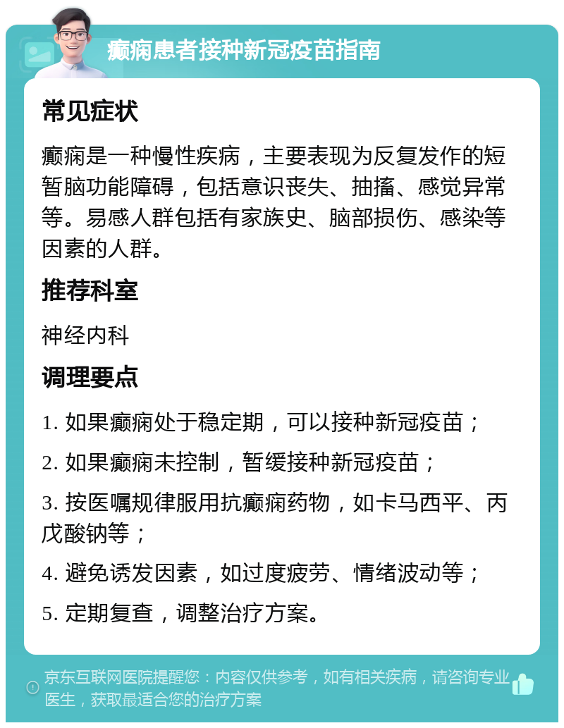 癫痫患者接种新冠疫苗指南 常见症状 癫痫是一种慢性疾病，主要表现为反复发作的短暂脑功能障碍，包括意识丧失、抽搐、感觉异常等。易感人群包括有家族史、脑部损伤、感染等因素的人群。 推荐科室 神经内科 调理要点 1. 如果癫痫处于稳定期，可以接种新冠疫苗； 2. 如果癫痫未控制，暂缓接种新冠疫苗； 3. 按医嘱规律服用抗癫痫药物，如卡马西平、丙戊酸钠等； 4. 避免诱发因素，如过度疲劳、情绪波动等； 5. 定期复查，调整治疗方案。