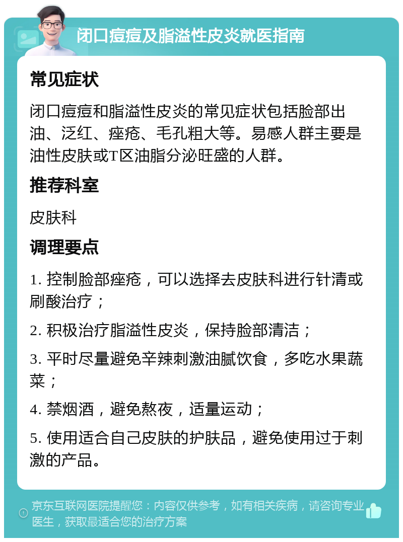 闭口痘痘及脂溢性皮炎就医指南 常见症状 闭口痘痘和脂溢性皮炎的常见症状包括脸部出油、泛红、痤疮、毛孔粗大等。易感人群主要是油性皮肤或T区油脂分泌旺盛的人群。 推荐科室 皮肤科 调理要点 1. 控制脸部痤疮，可以选择去皮肤科进行针清或刷酸治疗； 2. 积极治疗脂溢性皮炎，保持脸部清洁； 3. 平时尽量避免辛辣刺激油腻饮食，多吃水果蔬菜； 4. 禁烟酒，避免熬夜，适量运动； 5. 使用适合自己皮肤的护肤品，避免使用过于刺激的产品。