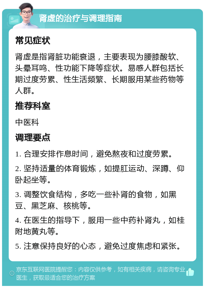 肾虚的治疗与调理指南 常见症状 肾虚是指肾脏功能衰退，主要表现为腰膝酸软、头晕耳鸣、性功能下降等症状。易感人群包括长期过度劳累、性生活频繁、长期服用某些药物等人群。 推荐科室 中医科 调理要点 1. 合理安排作息时间，避免熬夜和过度劳累。 2. 坚持适量的体育锻炼，如提肛运动、深蹲、仰卧起坐等。 3. 调整饮食结构，多吃一些补肾的食物，如黑豆、黑芝麻、核桃等。 4. 在医生的指导下，服用一些中药补肾丸，如桂附地黄丸等。 5. 注意保持良好的心态，避免过度焦虑和紧张。