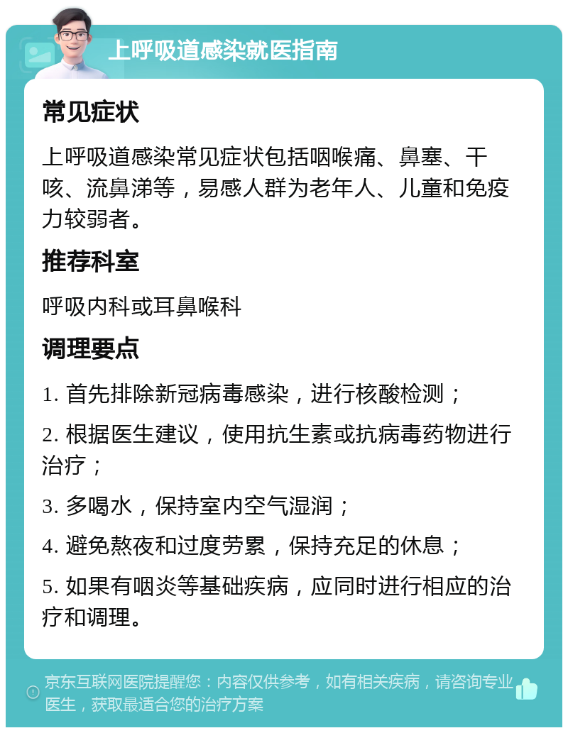 上呼吸道感染就医指南 常见症状 上呼吸道感染常见症状包括咽喉痛、鼻塞、干咳、流鼻涕等，易感人群为老年人、儿童和免疫力较弱者。 推荐科室 呼吸内科或耳鼻喉科 调理要点 1. 首先排除新冠病毒感染，进行核酸检测； 2. 根据医生建议，使用抗生素或抗病毒药物进行治疗； 3. 多喝水，保持室内空气湿润； 4. 避免熬夜和过度劳累，保持充足的休息； 5. 如果有咽炎等基础疾病，应同时进行相应的治疗和调理。