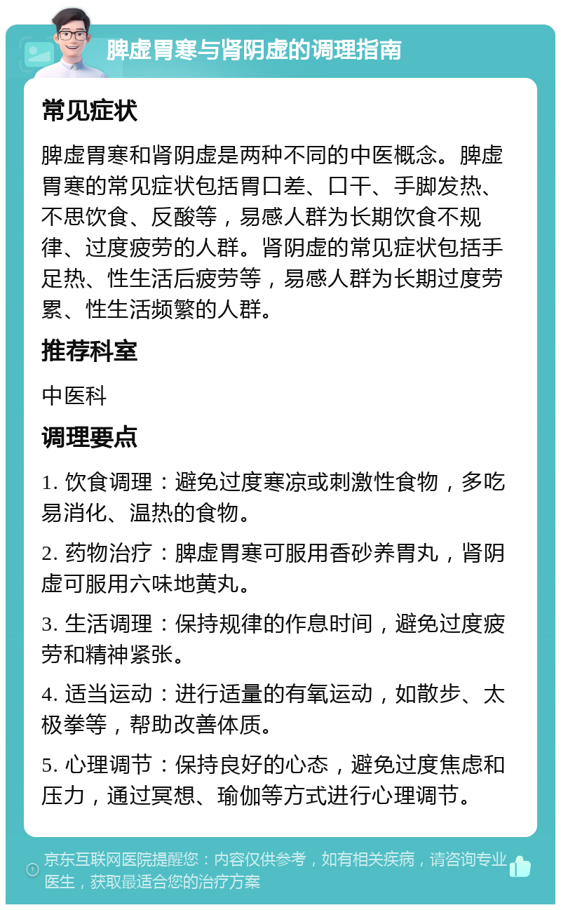 脾虚胃寒与肾阴虚的调理指南 常见症状 脾虚胃寒和肾阴虚是两种不同的中医概念。脾虚胃寒的常见症状包括胃口差、口干、手脚发热、不思饮食、反酸等，易感人群为长期饮食不规律、过度疲劳的人群。肾阴虚的常见症状包括手足热、性生活后疲劳等，易感人群为长期过度劳累、性生活频繁的人群。 推荐科室 中医科 调理要点 1. 饮食调理：避免过度寒凉或刺激性食物，多吃易消化、温热的食物。 2. 药物治疗：脾虚胃寒可服用香砂养胃丸，肾阴虚可服用六味地黄丸。 3. 生活调理：保持规律的作息时间，避免过度疲劳和精神紧张。 4. 适当运动：进行适量的有氧运动，如散步、太极拳等，帮助改善体质。 5. 心理调节：保持良好的心态，避免过度焦虑和压力，通过冥想、瑜伽等方式进行心理调节。