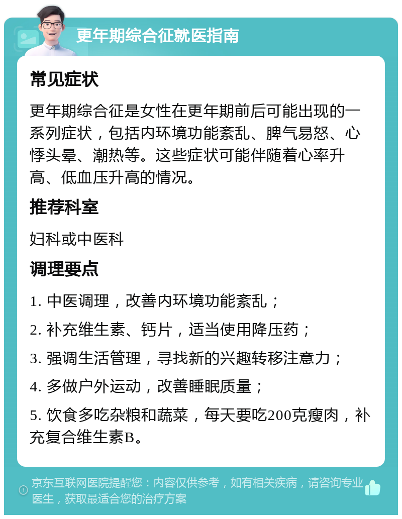 更年期综合征就医指南 常见症状 更年期综合征是女性在更年期前后可能出现的一系列症状，包括内环境功能紊乱、脾气易怒、心悸头晕、潮热等。这些症状可能伴随着心率升高、低血压升高的情况。 推荐科室 妇科或中医科 调理要点 1. 中医调理，改善内环境功能紊乱； 2. 补充维生素、钙片，适当使用降压药； 3. 强调生活管理，寻找新的兴趣转移注意力； 4. 多做户外运动，改善睡眠质量； 5. 饮食多吃杂粮和蔬菜，每天要吃200克瘦肉，补充复合维生素B。