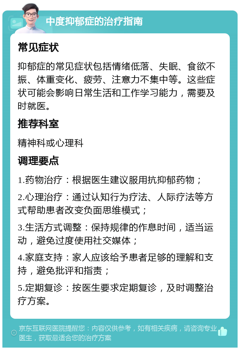 中度抑郁症的治疗指南 常见症状 抑郁症的常见症状包括情绪低落、失眠、食欲不振、体重变化、疲劳、注意力不集中等。这些症状可能会影响日常生活和工作学习能力，需要及时就医。 推荐科室 精神科或心理科 调理要点 1.药物治疗：根据医生建议服用抗抑郁药物； 2.心理治疗：通过认知行为疗法、人际疗法等方式帮助患者改变负面思维模式； 3.生活方式调整：保持规律的作息时间，适当运动，避免过度使用社交媒体； 4.家庭支持：家人应该给予患者足够的理解和支持，避免批评和指责； 5.定期复诊：按医生要求定期复诊，及时调整治疗方案。