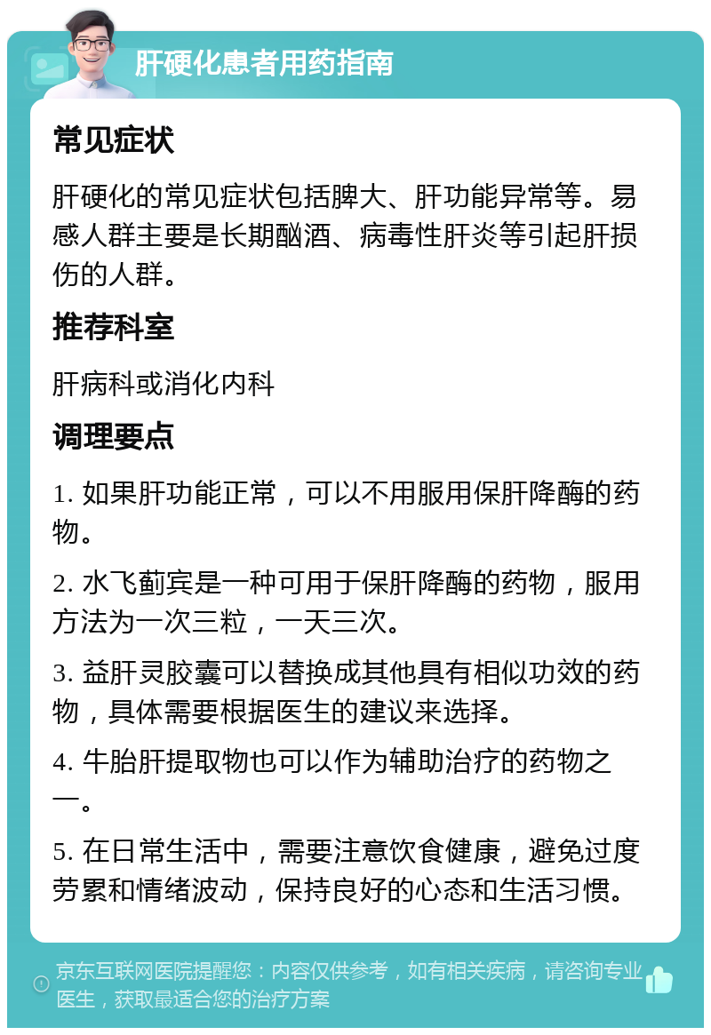 肝硬化患者用药指南 常见症状 肝硬化的常见症状包括脾大、肝功能异常等。易感人群主要是长期酗酒、病毒性肝炎等引起肝损伤的人群。 推荐科室 肝病科或消化内科 调理要点 1. 如果肝功能正常，可以不用服用保肝降酶的药物。 2. 水飞蓟宾是一种可用于保肝降酶的药物，服用方法为一次三粒，一天三次。 3. 益肝灵胶囊可以替换成其他具有相似功效的药物，具体需要根据医生的建议来选择。 4. 牛胎肝提取物也可以作为辅助治疗的药物之一。 5. 在日常生活中，需要注意饮食健康，避免过度劳累和情绪波动，保持良好的心态和生活习惯。