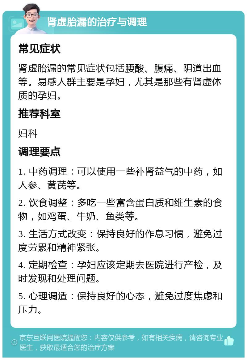 肾虚胎漏的治疗与调理 常见症状 肾虚胎漏的常见症状包括腰酸、腹痛、阴道出血等。易感人群主要是孕妇，尤其是那些有肾虚体质的孕妇。 推荐科室 妇科 调理要点 1. 中药调理：可以使用一些补肾益气的中药，如人参、黄芪等。 2. 饮食调整：多吃一些富含蛋白质和维生素的食物，如鸡蛋、牛奶、鱼类等。 3. 生活方式改变：保持良好的作息习惯，避免过度劳累和精神紧张。 4. 定期检查：孕妇应该定期去医院进行产检，及时发现和处理问题。 5. 心理调适：保持良好的心态，避免过度焦虑和压力。