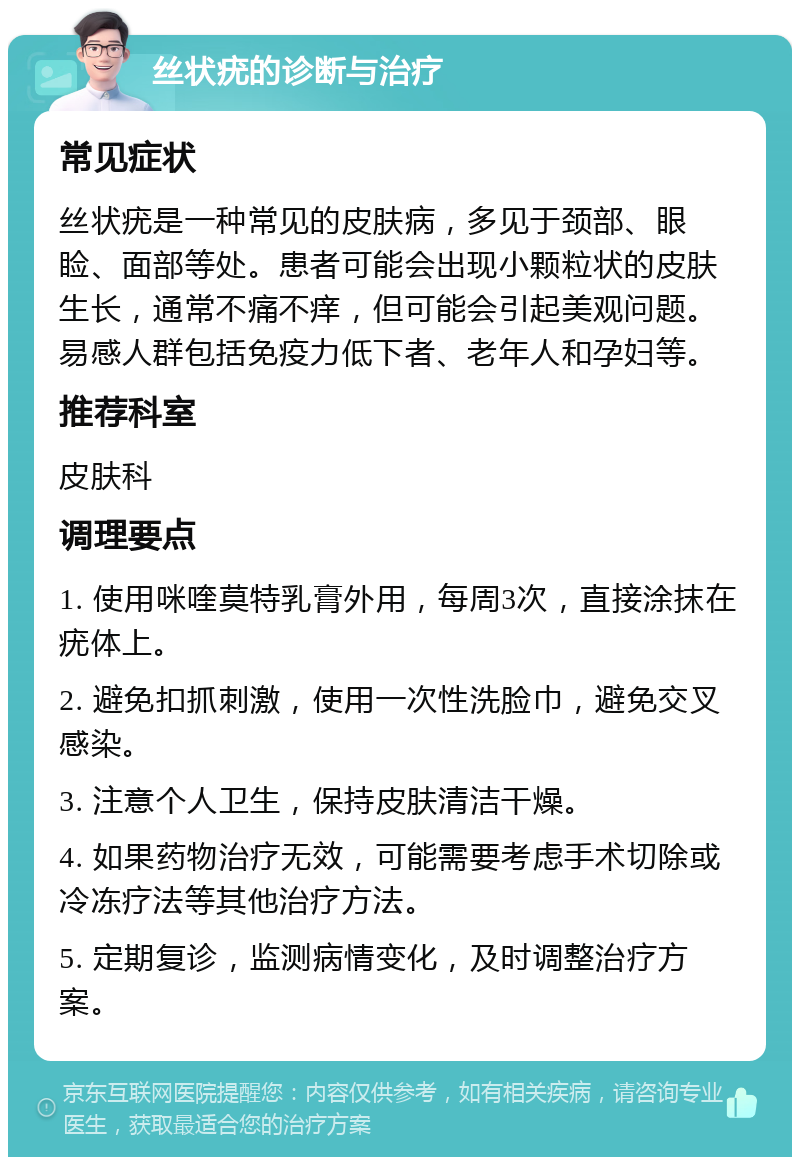 丝状疣的诊断与治疗 常见症状 丝状疣是一种常见的皮肤病，多见于颈部、眼睑、面部等处。患者可能会出现小颗粒状的皮肤生长，通常不痛不痒，但可能会引起美观问题。易感人群包括免疫力低下者、老年人和孕妇等。 推荐科室 皮肤科 调理要点 1. 使用咪喹莫特乳膏外用，每周3次，直接涂抹在疣体上。 2. 避免扣抓刺激，使用一次性洗脸巾，避免交叉感染。 3. 注意个人卫生，保持皮肤清洁干燥。 4. 如果药物治疗无效，可能需要考虑手术切除或冷冻疗法等其他治疗方法。 5. 定期复诊，监测病情变化，及时调整治疗方案。