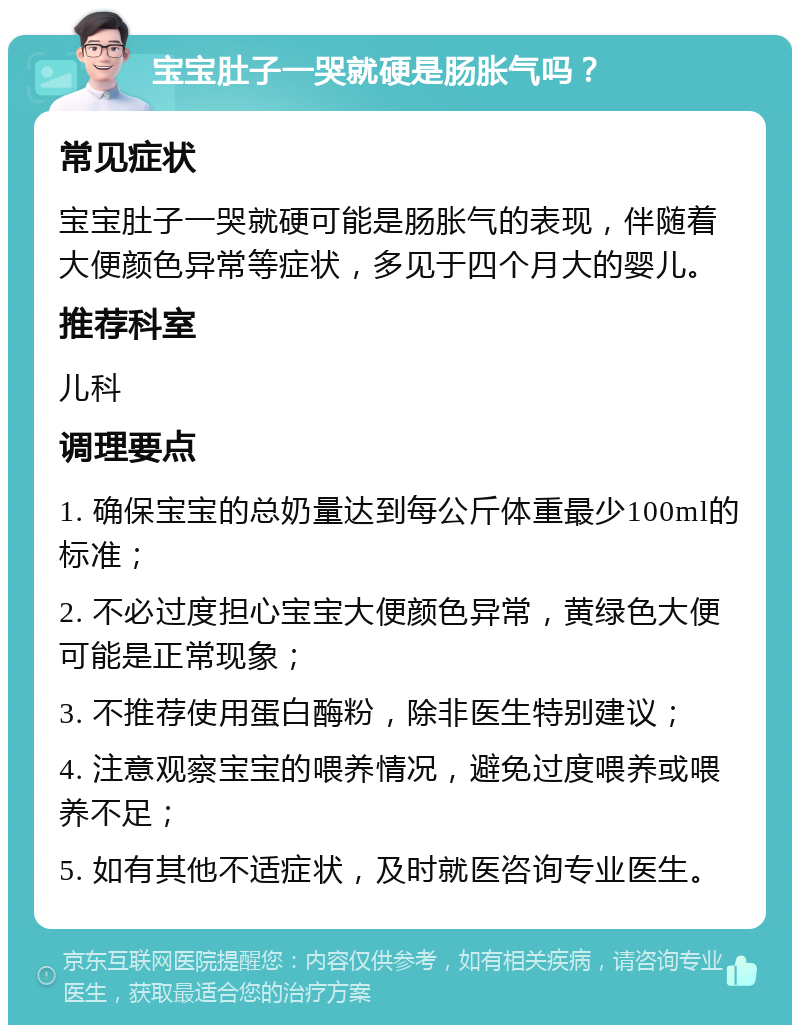 宝宝肚子一哭就硬是肠胀气吗？ 常见症状 宝宝肚子一哭就硬可能是肠胀气的表现，伴随着大便颜色异常等症状，多见于四个月大的婴儿。 推荐科室 儿科 调理要点 1. 确保宝宝的总奶量达到每公斤体重最少100ml的标准； 2. 不必过度担心宝宝大便颜色异常，黄绿色大便可能是正常现象； 3. 不推荐使用蛋白酶粉，除非医生特别建议； 4. 注意观察宝宝的喂养情况，避免过度喂养或喂养不足； 5. 如有其他不适症状，及时就医咨询专业医生。