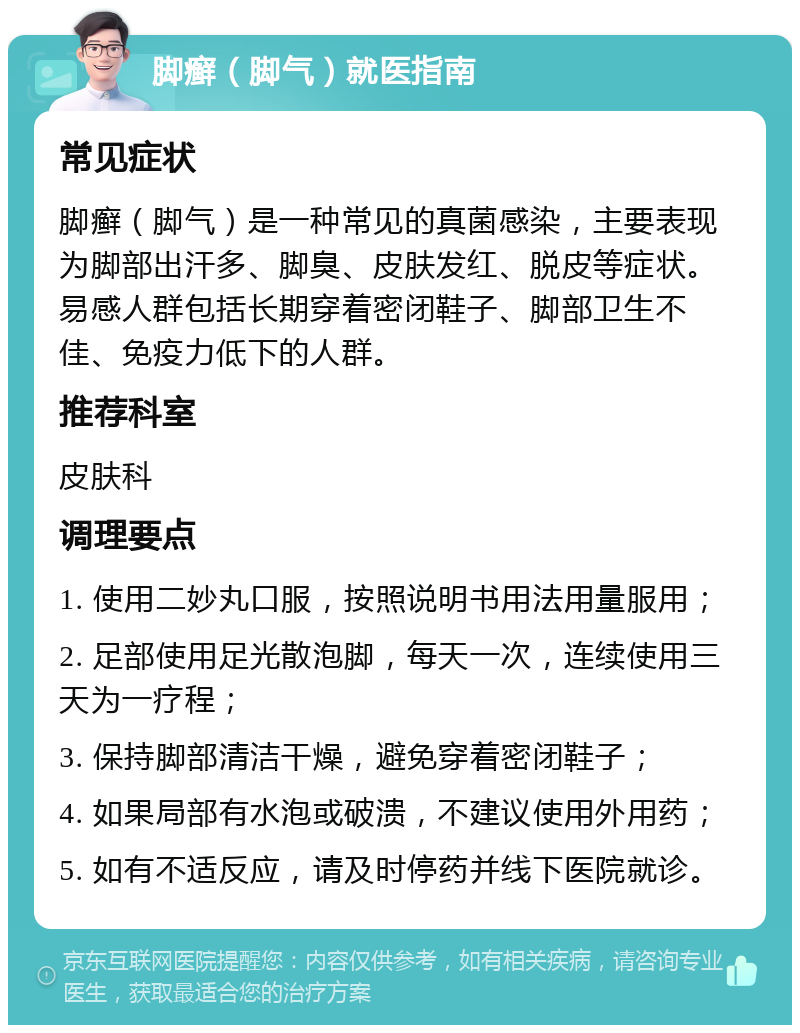 脚癣（脚气）就医指南 常见症状 脚癣（脚气）是一种常见的真菌感染，主要表现为脚部出汗多、脚臭、皮肤发红、脱皮等症状。易感人群包括长期穿着密闭鞋子、脚部卫生不佳、免疫力低下的人群。 推荐科室 皮肤科 调理要点 1. 使用二妙丸口服，按照说明书用法用量服用； 2. 足部使用足光散泡脚，每天一次，连续使用三天为一疗程； 3. 保持脚部清洁干燥，避免穿着密闭鞋子； 4. 如果局部有水泡或破溃，不建议使用外用药； 5. 如有不适反应，请及时停药并线下医院就诊。