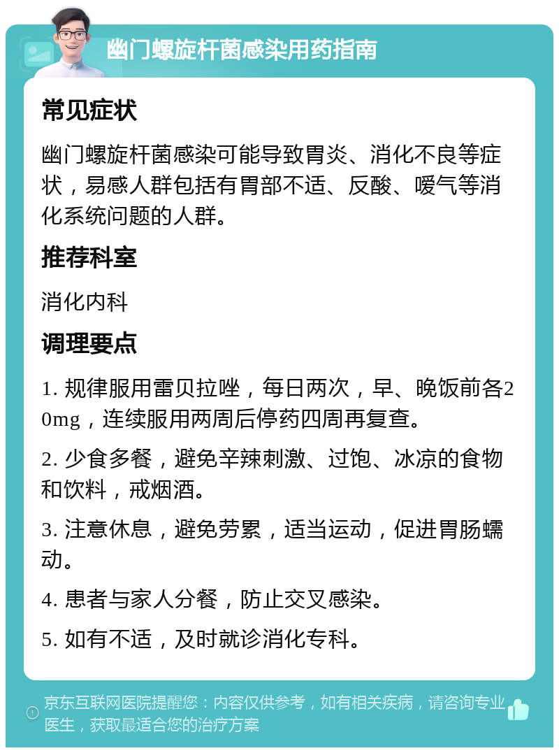 幽门螺旋杆菌感染用药指南 常见症状 幽门螺旋杆菌感染可能导致胃炎、消化不良等症状，易感人群包括有胃部不适、反酸、嗳气等消化系统问题的人群。 推荐科室 消化内科 调理要点 1. 规律服用雷贝拉唑，每日两次，早、晚饭前各20mg，连续服用两周后停药四周再复查。 2. 少食多餐，避免辛辣刺激、过饱、冰凉的食物和饮料，戒烟酒。 3. 注意休息，避免劳累，适当运动，促进胃肠蠕动。 4. 患者与家人分餐，防止交叉感染。 5. 如有不适，及时就诊消化专科。