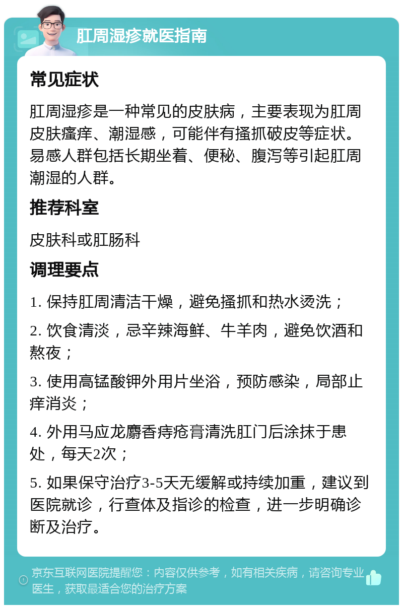 肛周湿疹就医指南 常见症状 肛周湿疹是一种常见的皮肤病，主要表现为肛周皮肤瘙痒、潮湿感，可能伴有搔抓破皮等症状。易感人群包括长期坐着、便秘、腹泻等引起肛周潮湿的人群。 推荐科室 皮肤科或肛肠科 调理要点 1. 保持肛周清洁干燥，避免搔抓和热水烫洗； 2. 饮食清淡，忌辛辣海鲜、牛羊肉，避免饮酒和熬夜； 3. 使用高锰酸钾外用片坐浴，预防感染，局部止痒消炎； 4. 外用马应龙麝香痔疮膏清洗肛门后涂抹于患处，每天2次； 5. 如果保守治疗3-5天无缓解或持续加重，建议到医院就诊，行查体及指诊的检查，进一步明确诊断及治疗。