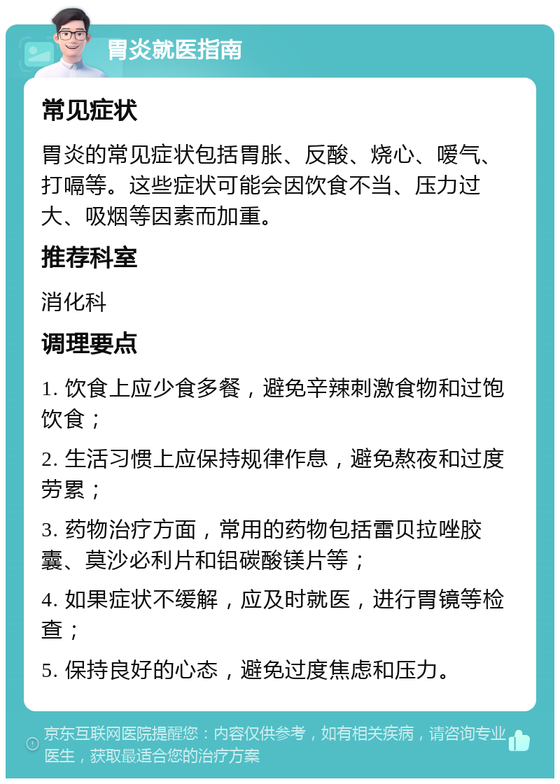 胃炎就医指南 常见症状 胃炎的常见症状包括胃胀、反酸、烧心、嗳气、打嗝等。这些症状可能会因饮食不当、压力过大、吸烟等因素而加重。 推荐科室 消化科 调理要点 1. 饮食上应少食多餐，避免辛辣刺激食物和过饱饮食； 2. 生活习惯上应保持规律作息，避免熬夜和过度劳累； 3. 药物治疗方面，常用的药物包括雷贝拉唑胶囊、莫沙必利片和铝碳酸镁片等； 4. 如果症状不缓解，应及时就医，进行胃镜等检查； 5. 保持良好的心态，避免过度焦虑和压力。