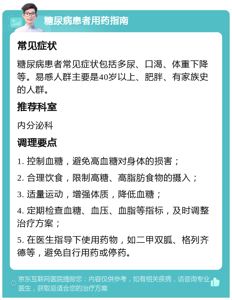 糖尿病患者用药指南 常见症状 糖尿病患者常见症状包括多尿、口渴、体重下降等。易感人群主要是40岁以上、肥胖、有家族史的人群。 推荐科室 内分泌科 调理要点 1. 控制血糖，避免高血糖对身体的损害； 2. 合理饮食，限制高糖、高脂肪食物的摄入； 3. 适量运动，增强体质，降低血糖； 4. 定期检查血糖、血压、血脂等指标，及时调整治疗方案； 5. 在医生指导下使用药物，如二甲双胍、格列齐德等，避免自行用药或停药。