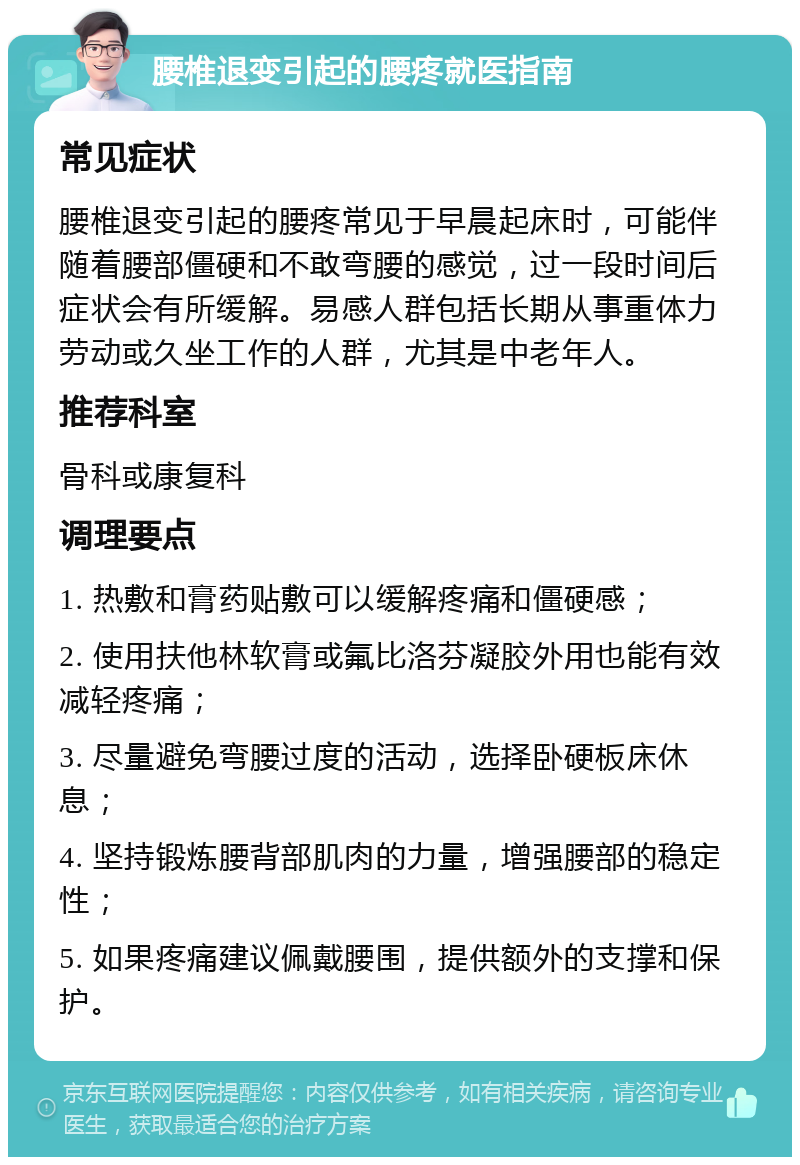 腰椎退变引起的腰疼就医指南 常见症状 腰椎退变引起的腰疼常见于早晨起床时，可能伴随着腰部僵硬和不敢弯腰的感觉，过一段时间后症状会有所缓解。易感人群包括长期从事重体力劳动或久坐工作的人群，尤其是中老年人。 推荐科室 骨科或康复科 调理要点 1. 热敷和膏药贴敷可以缓解疼痛和僵硬感； 2. 使用扶他林软膏或氟比洛芬凝胶外用也能有效减轻疼痛； 3. 尽量避免弯腰过度的活动，选择卧硬板床休息； 4. 坚持锻炼腰背部肌肉的力量，增强腰部的稳定性； 5. 如果疼痛建议佩戴腰围，提供额外的支撑和保护。