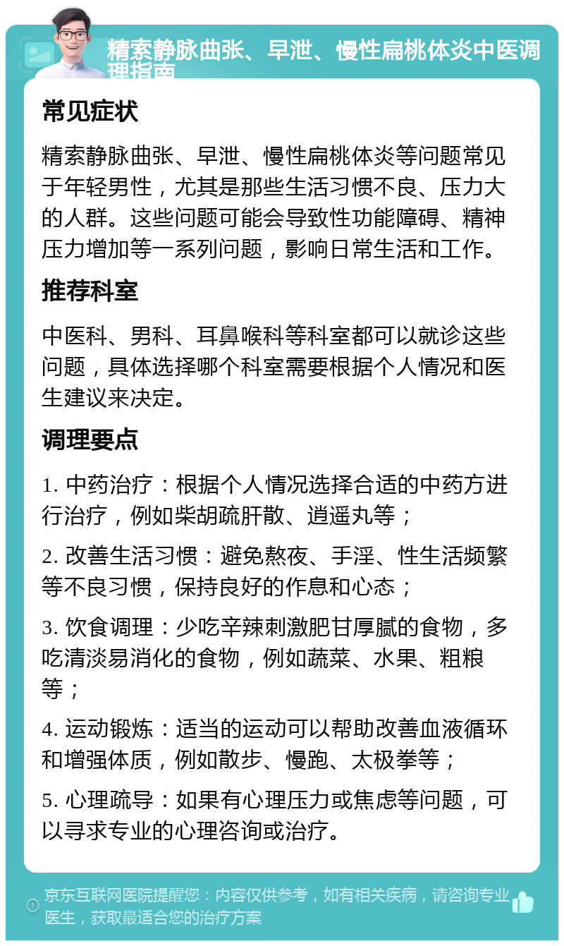 精索静脉曲张、早泄、慢性扁桃体炎中医调理指南 常见症状 精索静脉曲张、早泄、慢性扁桃体炎等问题常见于年轻男性，尤其是那些生活习惯不良、压力大的人群。这些问题可能会导致性功能障碍、精神压力增加等一系列问题，影响日常生活和工作。 推荐科室 中医科、男科、耳鼻喉科等科室都可以就诊这些问题，具体选择哪个科室需要根据个人情况和医生建议来决定。 调理要点 1. 中药治疗：根据个人情况选择合适的中药方进行治疗，例如柴胡疏肝散、逍遥丸等； 2. 改善生活习惯：避免熬夜、手淫、性生活频繁等不良习惯，保持良好的作息和心态； 3. 饮食调理：少吃辛辣刺激肥甘厚腻的食物，多吃清淡易消化的食物，例如蔬菜、水果、粗粮等； 4. 运动锻炼：适当的运动可以帮助改善血液循环和增强体质，例如散步、慢跑、太极拳等； 5. 心理疏导：如果有心理压力或焦虑等问题，可以寻求专业的心理咨询或治疗。