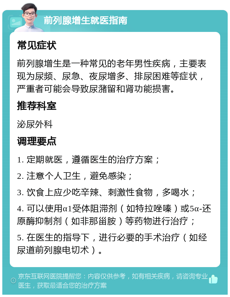 前列腺增生就医指南 常见症状 前列腺增生是一种常见的老年男性疾病，主要表现为尿频、尿急、夜尿增多、排尿困难等症状，严重者可能会导致尿潴留和肾功能损害。 推荐科室 泌尿外科 调理要点 1. 定期就医，遵循医生的治疗方案； 2. 注意个人卫生，避免感染； 3. 饮食上应少吃辛辣、刺激性食物，多喝水； 4. 可以使用α1受体阻滞剂（如特拉唑嗪）或5α-还原酶抑制剂（如非那甾胺）等药物进行治疗； 5. 在医生的指导下，进行必要的手术治疗（如经尿道前列腺电切术）。