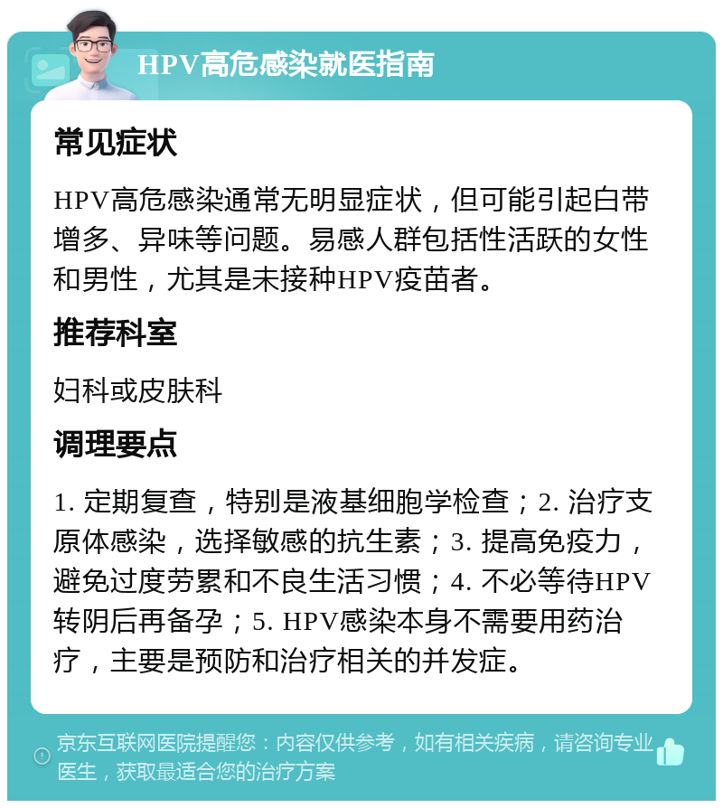 HPV高危感染就医指南 常见症状 HPV高危感染通常无明显症状，但可能引起白带增多、异味等问题。易感人群包括性活跃的女性和男性，尤其是未接种HPV疫苗者。 推荐科室 妇科或皮肤科 调理要点 1. 定期复查，特别是液基细胞学检查；2. 治疗支原体感染，选择敏感的抗生素；3. 提高免疫力，避免过度劳累和不良生活习惯；4. 不必等待HPV转阴后再备孕；5. HPV感染本身不需要用药治疗，主要是预防和治疗相关的并发症。