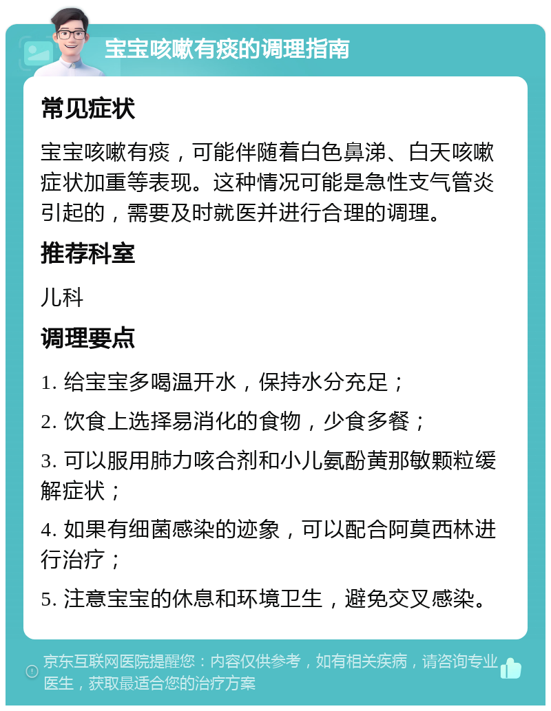 宝宝咳嗽有痰的调理指南 常见症状 宝宝咳嗽有痰，可能伴随着白色鼻涕、白天咳嗽症状加重等表现。这种情况可能是急性支气管炎引起的，需要及时就医并进行合理的调理。 推荐科室 儿科 调理要点 1. 给宝宝多喝温开水，保持水分充足； 2. 饮食上选择易消化的食物，少食多餐； 3. 可以服用肺力咳合剂和小儿氨酚黄那敏颗粒缓解症状； 4. 如果有细菌感染的迹象，可以配合阿莫西林进行治疗； 5. 注意宝宝的休息和环境卫生，避免交叉感染。