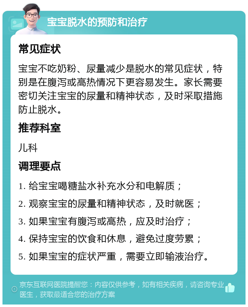 宝宝脱水的预防和治疗 常见症状 宝宝不吃奶粉、尿量减少是脱水的常见症状，特别是在腹泻或高热情况下更容易发生。家长需要密切关注宝宝的尿量和精神状态，及时采取措施防止脱水。 推荐科室 儿科 调理要点 1. 给宝宝喝糖盐水补充水分和电解质； 2. 观察宝宝的尿量和精神状态，及时就医； 3. 如果宝宝有腹泻或高热，应及时治疗； 4. 保持宝宝的饮食和休息，避免过度劳累； 5. 如果宝宝的症状严重，需要立即输液治疗。