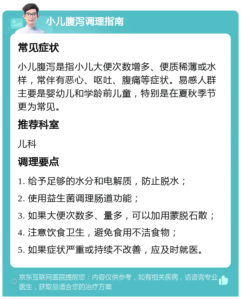 小儿腹泻调理指南 常见症状 小儿腹泻是指小儿大便次数增多、便质稀薄或水样，常伴有恶心、呕吐、腹痛等症状。易感人群主要是婴幼儿和学龄前儿童，特别是在夏秋季节更为常见。 推荐科室 儿科 调理要点 1. 给予足够的水分和电解质，防止脱水； 2. 使用益生菌调理肠道功能； 3. 如果大便次数多、量多，可以加用蒙脱石散； 4. 注意饮食卫生，避免食用不洁食物； 5. 如果症状严重或持续不改善，应及时就医。