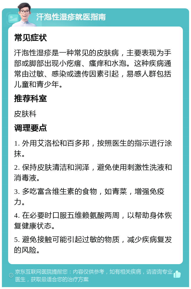 汗泡性湿疹就医指南 常见症状 汗泡性湿疹是一种常见的皮肤病，主要表现为手部或脚部出现小疙瘩、瘙痒和水泡。这种疾病通常由过敏、感染或遗传因素引起，易感人群包括儿童和青少年。 推荐科室 皮肤科 调理要点 1. 外用艾洛松和百多邦，按照医生的指示进行涂抹。 2. 保持皮肤清洁和润泽，避免使用刺激性洗液和消毒液。 3. 多吃富含维生素的食物，如青菜，增强免疫力。 4. 在必要时口服五维赖氨酸两周，以帮助身体恢复健康状态。 5. 避免接触可能引起过敏的物质，减少疾病复发的风险。