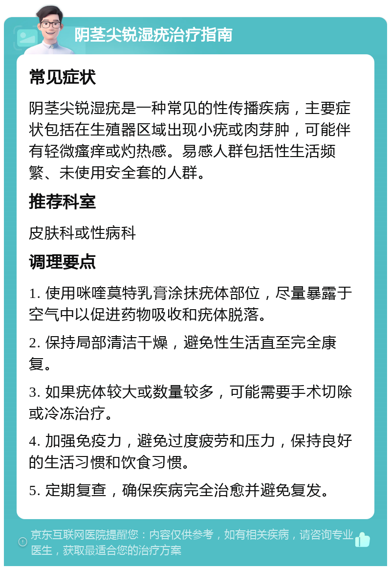 阴茎尖锐湿疣治疗指南 常见症状 阴茎尖锐湿疣是一种常见的性传播疾病，主要症状包括在生殖器区域出现小疣或肉芽肿，可能伴有轻微瘙痒或灼热感。易感人群包括性生活频繁、未使用安全套的人群。 推荐科室 皮肤科或性病科 调理要点 1. 使用咪喹莫特乳膏涂抹疣体部位，尽量暴露于空气中以促进药物吸收和疣体脱落。 2. 保持局部清洁干燥，避免性生活直至完全康复。 3. 如果疣体较大或数量较多，可能需要手术切除或冷冻治疗。 4. 加强免疫力，避免过度疲劳和压力，保持良好的生活习惯和饮食习惯。 5. 定期复查，确保疾病完全治愈并避免复发。