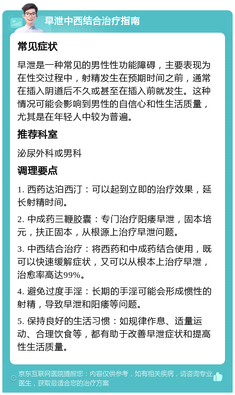 早泄中西结合治疗指南 常见症状 早泄是一种常见的男性性功能障碍，主要表现为在性交过程中，射精发生在预期时间之前，通常在插入阴道后不久或甚至在插入前就发生。这种情况可能会影响到男性的自信心和性生活质量，尤其是在年轻人中较为普遍。 推荐科室 泌尿外科或男科 调理要点 1. 西药达泊西汀：可以起到立即的治疗效果，延长射精时间。 2. 中成药三鞭胶囊：专门治疗阳痿早泄，固本培元，扶正固本，从根源上治疗早泄问题。 3. 中西结合治疗：将西药和中成药结合使用，既可以快速缓解症状，又可以从根本上治疗早泄，治愈率高达99%。 4. 避免过度手淫：长期的手淫可能会形成惯性的射精，导致早泄和阳痿等问题。 5. 保持良好的生活习惯：如规律作息、适量运动、合理饮食等，都有助于改善早泄症状和提高性生活质量。