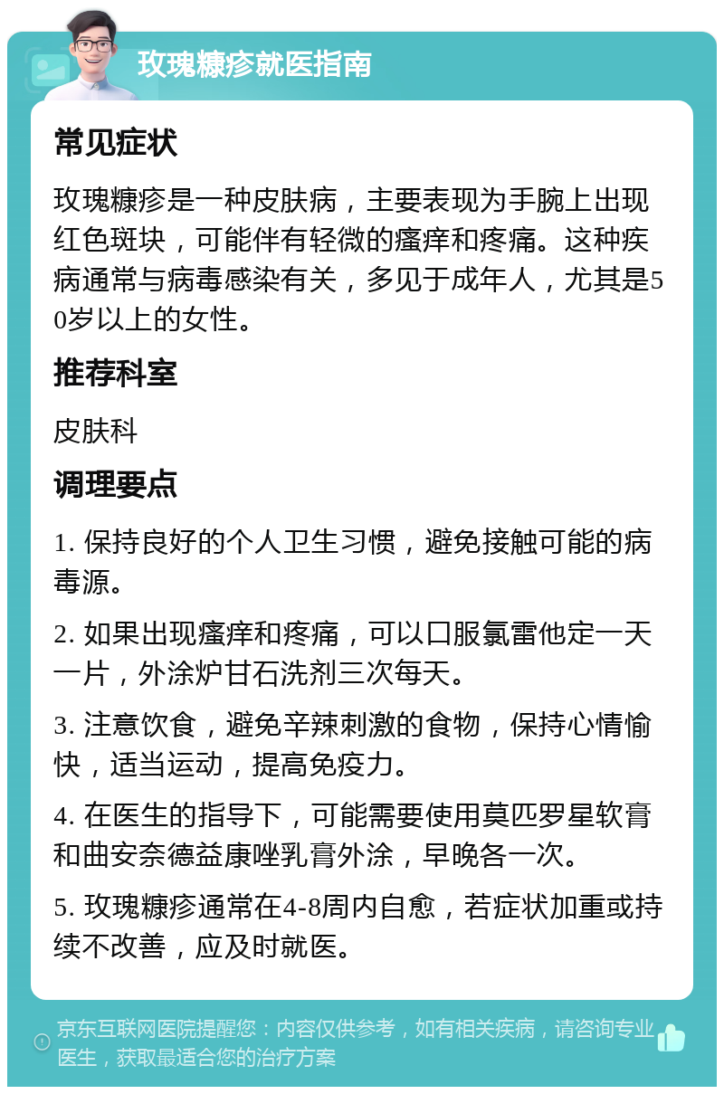 玫瑰糠疹就医指南 常见症状 玫瑰糠疹是一种皮肤病，主要表现为手腕上出现红色斑块，可能伴有轻微的瘙痒和疼痛。这种疾病通常与病毒感染有关，多见于成年人，尤其是50岁以上的女性。 推荐科室 皮肤科 调理要点 1. 保持良好的个人卫生习惯，避免接触可能的病毒源。 2. 如果出现瘙痒和疼痛，可以口服氯雷他定一天一片，外涂炉甘石洗剂三次每天。 3. 注意饮食，避免辛辣刺激的食物，保持心情愉快，适当运动，提高免疫力。 4. 在医生的指导下，可能需要使用莫匹罗星软膏和曲安奈德益康唑乳膏外涂，早晚各一次。 5. 玫瑰糠疹通常在4-8周内自愈，若症状加重或持续不改善，应及时就医。