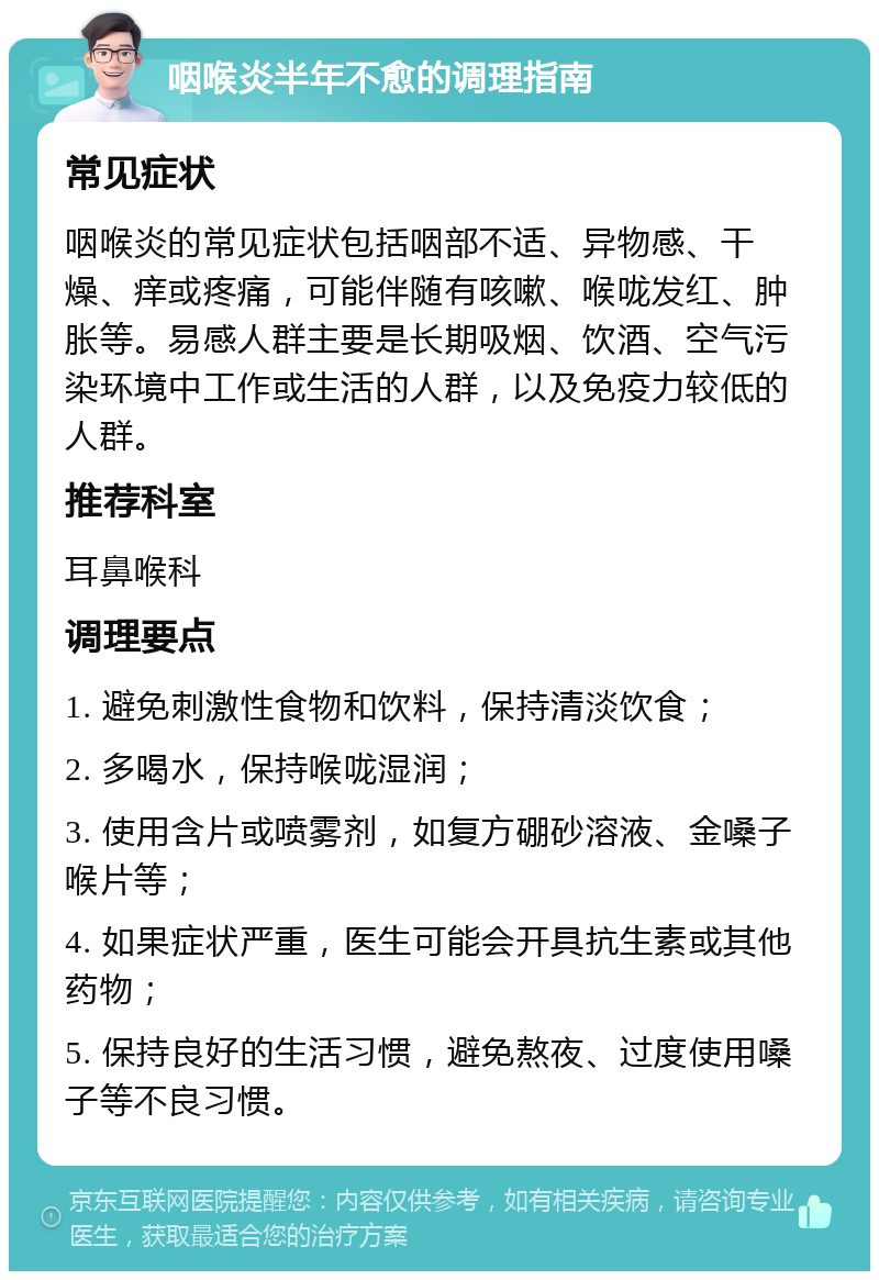 咽喉炎半年不愈的调理指南 常见症状 咽喉炎的常见症状包括咽部不适、异物感、干燥、痒或疼痛，可能伴随有咳嗽、喉咙发红、肿胀等。易感人群主要是长期吸烟、饮酒、空气污染环境中工作或生活的人群，以及免疫力较低的人群。 推荐科室 耳鼻喉科 调理要点 1. 避免刺激性食物和饮料，保持清淡饮食； 2. 多喝水，保持喉咙湿润； 3. 使用含片或喷雾剂，如复方硼砂溶液、金嗓子喉片等； 4. 如果症状严重，医生可能会开具抗生素或其他药物； 5. 保持良好的生活习惯，避免熬夜、过度使用嗓子等不良习惯。