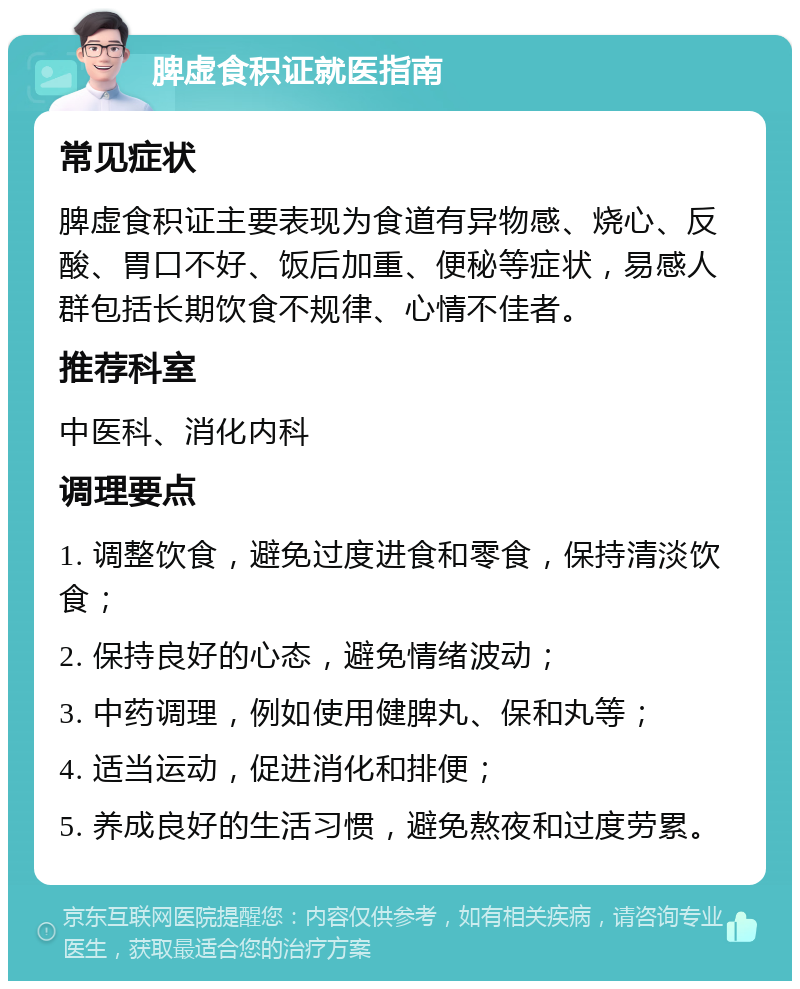 脾虚食积证就医指南 常见症状 脾虚食积证主要表现为食道有异物感、烧心、反酸、胃口不好、饭后加重、便秘等症状，易感人群包括长期饮食不规律、心情不佳者。 推荐科室 中医科、消化内科 调理要点 1. 调整饮食，避免过度进食和零食，保持清淡饮食； 2. 保持良好的心态，避免情绪波动； 3. 中药调理，例如使用健脾丸、保和丸等； 4. 适当运动，促进消化和排便； 5. 养成良好的生活习惯，避免熬夜和过度劳累。