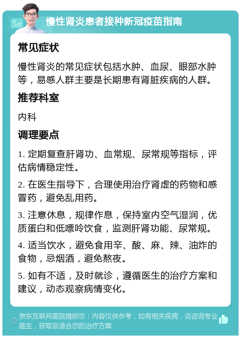 慢性肾炎患者接种新冠疫苗指南 常见症状 慢性肾炎的常见症状包括水肿、血尿、眼部水肿等，易感人群主要是长期患有肾脏疾病的人群。 推荐科室 内科 调理要点 1. 定期复查肝肾功、血常规、尿常规等指标，评估病情稳定性。 2. 在医生指导下，合理使用治疗肾虚的药物和感冒药，避免乱用药。 3. 注意休息，规律作息，保持室内空气湿润，优质蛋白和低嘌呤饮食，监测肝肾功能、尿常规。 4. 适当饮水，避免食用辛、酸、麻、辣、油炸的食物，忌烟酒，避免熬夜。 5. 如有不适，及时就诊，遵循医生的治疗方案和建议，动态观察病情变化。