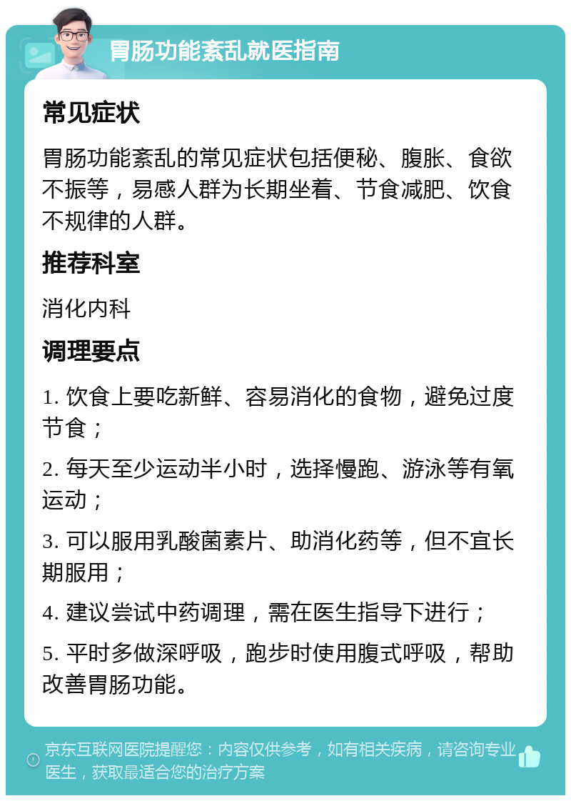 胃肠功能紊乱就医指南 常见症状 胃肠功能紊乱的常见症状包括便秘、腹胀、食欲不振等，易感人群为长期坐着、节食减肥、饮食不规律的人群。 推荐科室 消化内科 调理要点 1. 饮食上要吃新鲜、容易消化的食物，避免过度节食； 2. 每天至少运动半小时，选择慢跑、游泳等有氧运动； 3. 可以服用乳酸菌素片、助消化药等，但不宜长期服用； 4. 建议尝试中药调理，需在医生指导下进行； 5. 平时多做深呼吸，跑步时使用腹式呼吸，帮助改善胃肠功能。