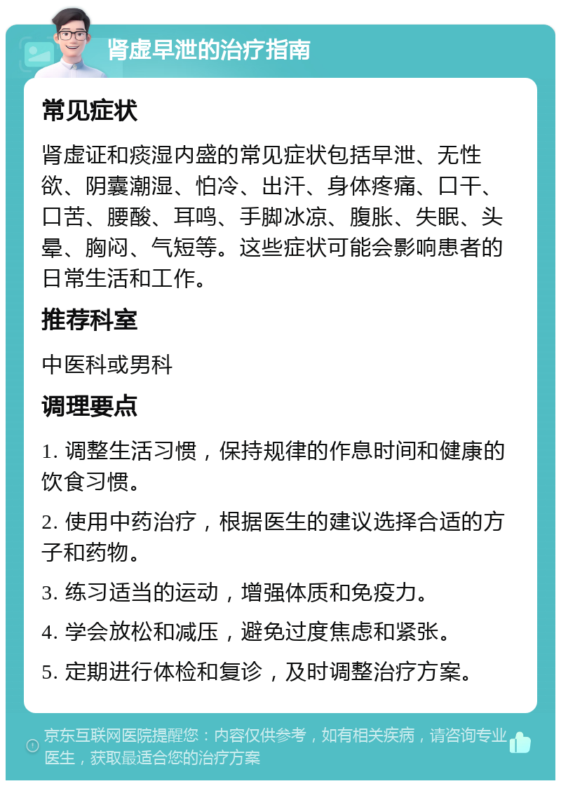 肾虚早泄的治疗指南 常见症状 肾虚证和痰湿内盛的常见症状包括早泄、无性欲、阴囊潮湿、怕冷、出汗、身体疼痛、口干、口苦、腰酸、耳鸣、手脚冰凉、腹胀、失眠、头晕、胸闷、气短等。这些症状可能会影响患者的日常生活和工作。 推荐科室 中医科或男科 调理要点 1. 调整生活习惯，保持规律的作息时间和健康的饮食习惯。 2. 使用中药治疗，根据医生的建议选择合适的方子和药物。 3. 练习适当的运动，增强体质和免疫力。 4. 学会放松和减压，避免过度焦虑和紧张。 5. 定期进行体检和复诊，及时调整治疗方案。