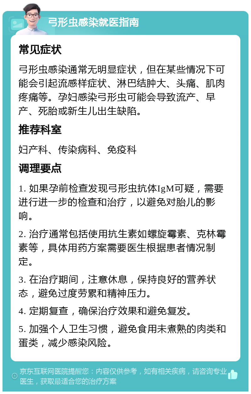 弓形虫感染就医指南 常见症状 弓形虫感染通常无明显症状，但在某些情况下可能会引起流感样症状、淋巴结肿大、头痛、肌肉疼痛等。孕妇感染弓形虫可能会导致流产、早产、死胎或新生儿出生缺陷。 推荐科室 妇产科、传染病科、免疫科 调理要点 1. 如果孕前检查发现弓形虫抗体IgM可疑，需要进行进一步的检查和治疗，以避免对胎儿的影响。 2. 治疗通常包括使用抗生素如螺旋霉素、克林霉素等，具体用药方案需要医生根据患者情况制定。 3. 在治疗期间，注意休息，保持良好的营养状态，避免过度劳累和精神压力。 4. 定期复查，确保治疗效果和避免复发。 5. 加强个人卫生习惯，避免食用未煮熟的肉类和蛋类，减少感染风险。