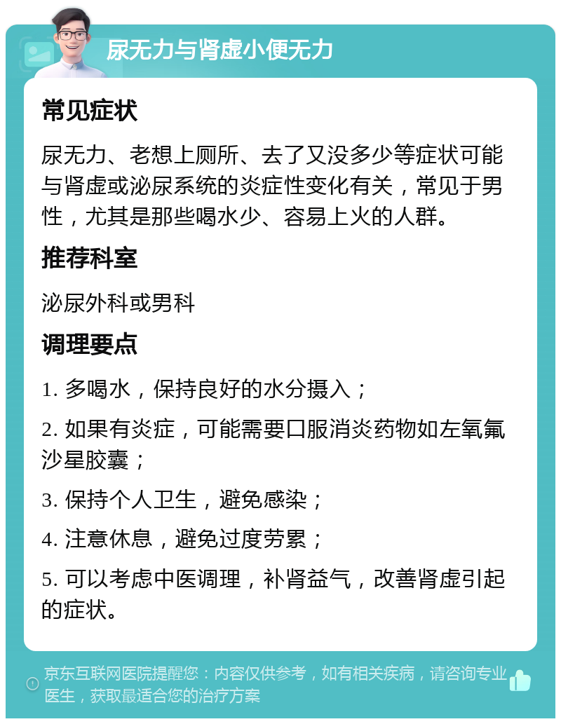 尿无力与肾虚小便无力 常见症状 尿无力、老想上厕所、去了又没多少等症状可能与肾虚或泌尿系统的炎症性变化有关，常见于男性，尤其是那些喝水少、容易上火的人群。 推荐科室 泌尿外科或男科 调理要点 1. 多喝水，保持良好的水分摄入； 2. 如果有炎症，可能需要口服消炎药物如左氧氟沙星胶囊； 3. 保持个人卫生，避免感染； 4. 注意休息，避免过度劳累； 5. 可以考虑中医调理，补肾益气，改善肾虚引起的症状。