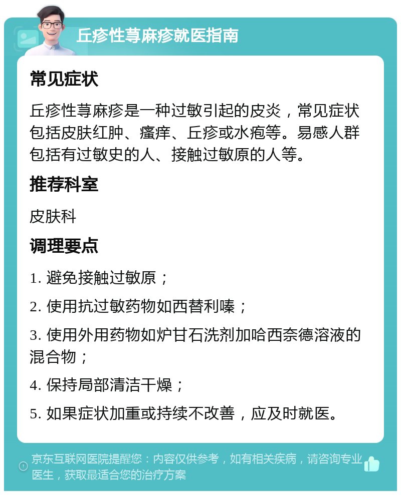 丘疹性荨麻疹就医指南 常见症状 丘疹性荨麻疹是一种过敏引起的皮炎，常见症状包括皮肤红肿、瘙痒、丘疹或水疱等。易感人群包括有过敏史的人、接触过敏原的人等。 推荐科室 皮肤科 调理要点 1. 避免接触过敏原； 2. 使用抗过敏药物如西替利嗪； 3. 使用外用药物如炉甘石洗剂加哈西奈德溶液的混合物； 4. 保持局部清洁干燥； 5. 如果症状加重或持续不改善，应及时就医。