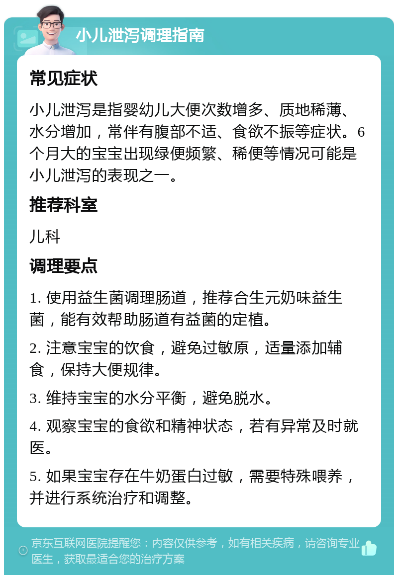 小儿泄泻调理指南 常见症状 小儿泄泻是指婴幼儿大便次数增多、质地稀薄、水分增加，常伴有腹部不适、食欲不振等症状。6个月大的宝宝出现绿便频繁、稀便等情况可能是小儿泄泻的表现之一。 推荐科室 儿科 调理要点 1. 使用益生菌调理肠道，推荐合生元奶味益生菌，能有效帮助肠道有益菌的定植。 2. 注意宝宝的饮食，避免过敏原，适量添加辅食，保持大便规律。 3. 维持宝宝的水分平衡，避免脱水。 4. 观察宝宝的食欲和精神状态，若有异常及时就医。 5. 如果宝宝存在牛奶蛋白过敏，需要特殊喂养，并进行系统治疗和调整。