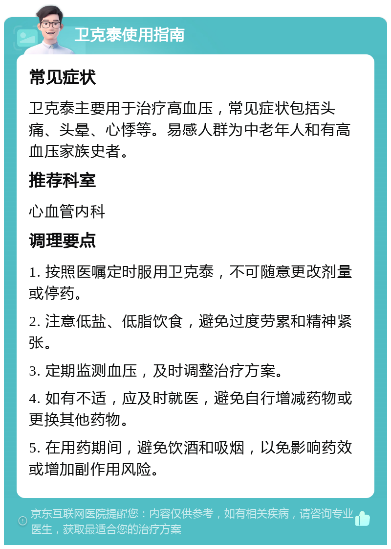 卫克泰使用指南 常见症状 卫克泰主要用于治疗高血压，常见症状包括头痛、头晕、心悸等。易感人群为中老年人和有高血压家族史者。 推荐科室 心血管内科 调理要点 1. 按照医嘱定时服用卫克泰，不可随意更改剂量或停药。 2. 注意低盐、低脂饮食，避免过度劳累和精神紧张。 3. 定期监测血压，及时调整治疗方案。 4. 如有不适，应及时就医，避免自行增减药物或更换其他药物。 5. 在用药期间，避免饮酒和吸烟，以免影响药效或增加副作用风险。