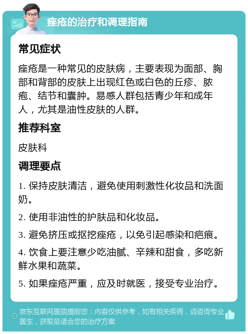 痤疮的治疗和调理指南 常见症状 痤疮是一种常见的皮肤病，主要表现为面部、胸部和背部的皮肤上出现红色或白色的丘疹、脓疱、结节和囊肿。易感人群包括青少年和成年人，尤其是油性皮肤的人群。 推荐科室 皮肤科 调理要点 1. 保持皮肤清洁，避免使用刺激性化妆品和洗面奶。 2. 使用非油性的护肤品和化妆品。 3. 避免挤压或抠挖痤疮，以免引起感染和疤痕。 4. 饮食上要注意少吃油腻、辛辣和甜食，多吃新鲜水果和蔬菜。 5. 如果痤疮严重，应及时就医，接受专业治疗。