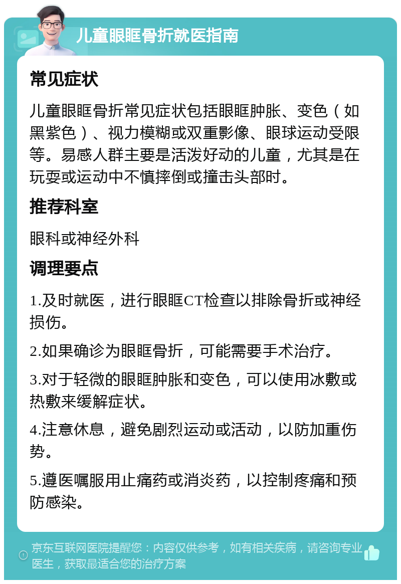 儿童眼眶骨折就医指南 常见症状 儿童眼眶骨折常见症状包括眼眶肿胀、变色（如黑紫色）、视力模糊或双重影像、眼球运动受限等。易感人群主要是活泼好动的儿童，尤其是在玩耍或运动中不慎摔倒或撞击头部时。 推荐科室 眼科或神经外科 调理要点 1.及时就医，进行眼眶CT检查以排除骨折或神经损伤。 2.如果确诊为眼眶骨折，可能需要手术治疗。 3.对于轻微的眼眶肿胀和变色，可以使用冰敷或热敷来缓解症状。 4.注意休息，避免剧烈运动或活动，以防加重伤势。 5.遵医嘱服用止痛药或消炎药，以控制疼痛和预防感染。