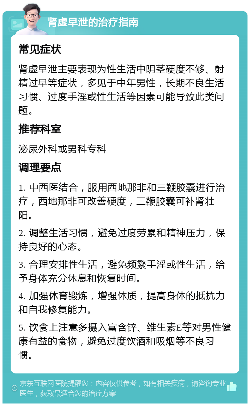 肾虚早泄的治疗指南 常见症状 肾虚早泄主要表现为性生活中阴茎硬度不够、射精过早等症状，多见于中年男性，长期不良生活习惯、过度手淫或性生活等因素可能导致此类问题。 推荐科室 泌尿外科或男科专科 调理要点 1. 中西医结合，服用西地那非和三鞭胶囊进行治疗，西地那非可改善硬度，三鞭胶囊可补肾壮阳。 2. 调整生活习惯，避免过度劳累和精神压力，保持良好的心态。 3. 合理安排性生活，避免频繁手淫或性生活，给予身体充分休息和恢复时间。 4. 加强体育锻炼，增强体质，提高身体的抵抗力和自我修复能力。 5. 饮食上注意多摄入富含锌、维生素E等对男性健康有益的食物，避免过度饮酒和吸烟等不良习惯。