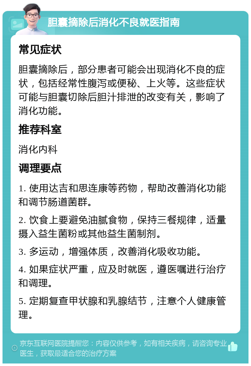 胆囊摘除后消化不良就医指南 常见症状 胆囊摘除后，部分患者可能会出现消化不良的症状，包括经常性腹泻或便秘、上火等。这些症状可能与胆囊切除后胆汁排泄的改变有关，影响了消化功能。 推荐科室 消化内科 调理要点 1. 使用达吉和思连康等药物，帮助改善消化功能和调节肠道菌群。 2. 饮食上要避免油腻食物，保持三餐规律，适量摄入益生菌粉或其他益生菌制剂。 3. 多运动，增强体质，改善消化吸收功能。 4. 如果症状严重，应及时就医，遵医嘱进行治疗和调理。 5. 定期复查甲状腺和乳腺结节，注意个人健康管理。