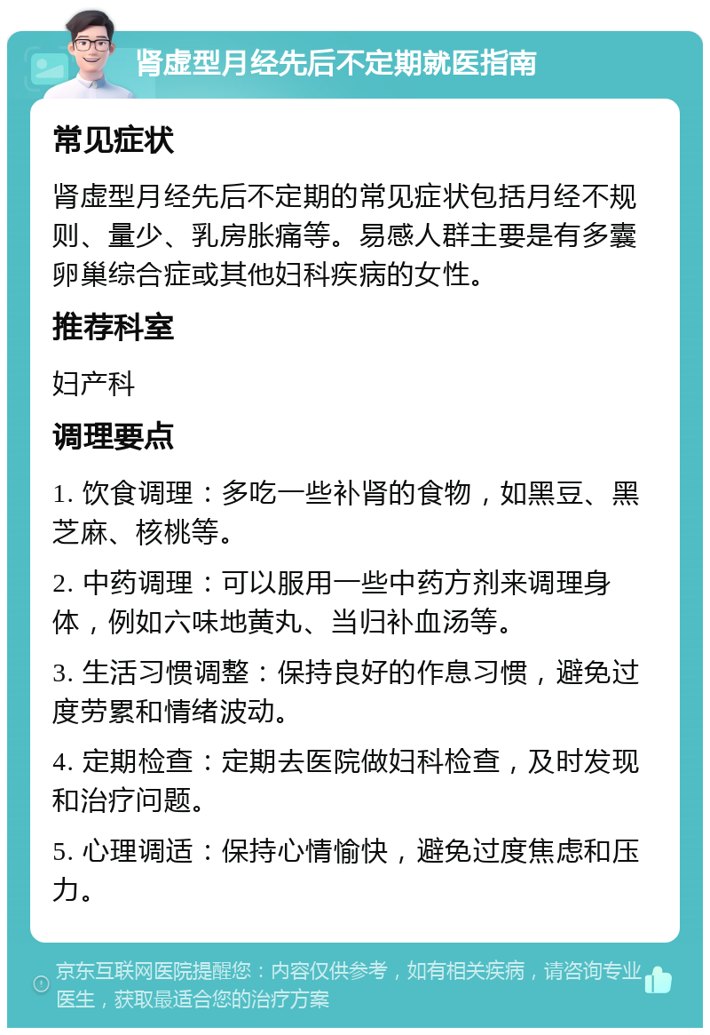 肾虚型月经先后不定期就医指南 常见症状 肾虚型月经先后不定期的常见症状包括月经不规则、量少、乳房胀痛等。易感人群主要是有多囊卵巢综合症或其他妇科疾病的女性。 推荐科室 妇产科 调理要点 1. 饮食调理：多吃一些补肾的食物，如黑豆、黑芝麻、核桃等。 2. 中药调理：可以服用一些中药方剂来调理身体，例如六味地黄丸、当归补血汤等。 3. 生活习惯调整：保持良好的作息习惯，避免过度劳累和情绪波动。 4. 定期检查：定期去医院做妇科检查，及时发现和治疗问题。 5. 心理调适：保持心情愉快，避免过度焦虑和压力。