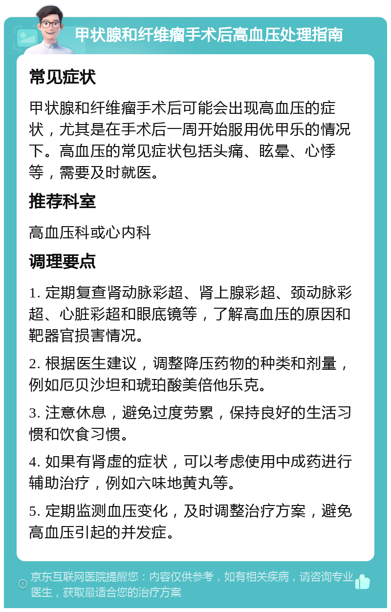 甲状腺和纤维瘤手术后高血压处理指南 常见症状 甲状腺和纤维瘤手术后可能会出现高血压的症状，尤其是在手术后一周开始服用优甲乐的情况下。高血压的常见症状包括头痛、眩晕、心悸等，需要及时就医。 推荐科室 高血压科或心内科 调理要点 1. 定期复查肾动脉彩超、肾上腺彩超、颈动脉彩超、心脏彩超和眼底镜等，了解高血压的原因和靶器官损害情况。 2. 根据医生建议，调整降压药物的种类和剂量，例如厄贝沙坦和琥珀酸美倍他乐克。 3. 注意休息，避免过度劳累，保持良好的生活习惯和饮食习惯。 4. 如果有肾虚的症状，可以考虑使用中成药进行辅助治疗，例如六味地黄丸等。 5. 定期监测血压变化，及时调整治疗方案，避免高血压引起的并发症。