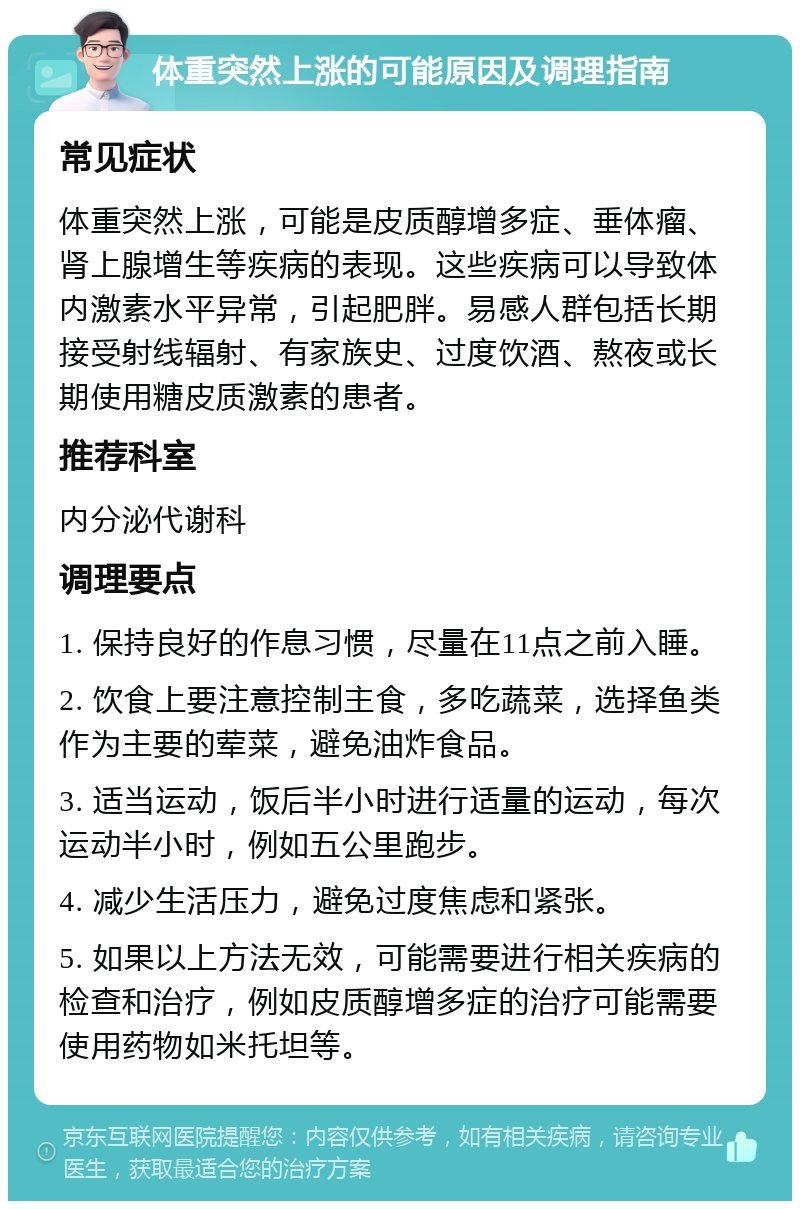 体重突然上涨的可能原因及调理指南 常见症状 体重突然上涨，可能是皮质醇增多症、垂体瘤、肾上腺增生等疾病的表现。这些疾病可以导致体内激素水平异常，引起肥胖。易感人群包括长期接受射线辐射、有家族史、过度饮酒、熬夜或长期使用糖皮质激素的患者。 推荐科室 内分泌代谢科 调理要点 1. 保持良好的作息习惯，尽量在11点之前入睡。 2. 饮食上要注意控制主食，多吃蔬菜，选择鱼类作为主要的荤菜，避免油炸食品。 3. 适当运动，饭后半小时进行适量的运动，每次运动半小时，例如五公里跑步。 4. 减少生活压力，避免过度焦虑和紧张。 5. 如果以上方法无效，可能需要进行相关疾病的检查和治疗，例如皮质醇增多症的治疗可能需要使用药物如米托坦等。