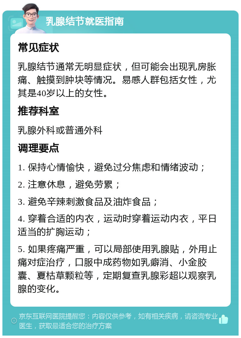 乳腺结节就医指南 常见症状 乳腺结节通常无明显症状，但可能会出现乳房胀痛、触摸到肿块等情况。易感人群包括女性，尤其是40岁以上的女性。 推荐科室 乳腺外科或普通外科 调理要点 1. 保持心情愉快，避免过分焦虑和情绪波动； 2. 注意休息，避免劳累； 3. 避免辛辣刺激食品及油炸食品； 4. 穿着合适的内衣，运动时穿着运动内衣，平日适当的扩胸运动； 5. 如果疼痛严重，可以局部使用乳腺贴，外用止痛对症治疗，口服中成药物如乳癖消、小金胶囊、夏枯草颗粒等，定期复查乳腺彩超以观察乳腺的变化。