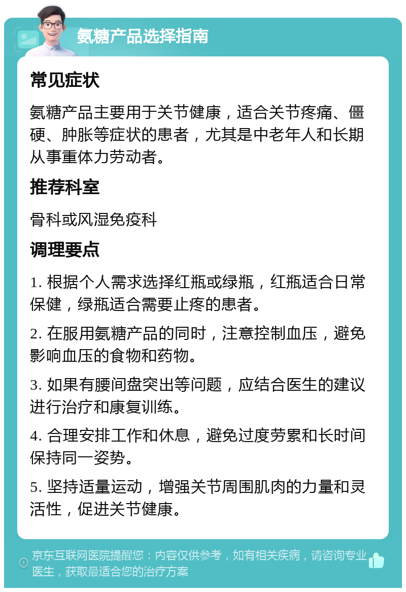 氨糖产品选择指南 常见症状 氨糖产品主要用于关节健康，适合关节疼痛、僵硬、肿胀等症状的患者，尤其是中老年人和长期从事重体力劳动者。 推荐科室 骨科或风湿免疫科 调理要点 1. 根据个人需求选择红瓶或绿瓶，红瓶适合日常保健，绿瓶适合需要止疼的患者。 2. 在服用氨糖产品的同时，注意控制血压，避免影响血压的食物和药物。 3. 如果有腰间盘突出等问题，应结合医生的建议进行治疗和康复训练。 4. 合理安排工作和休息，避免过度劳累和长时间保持同一姿势。 5. 坚持适量运动，增强关节周围肌肉的力量和灵活性，促进关节健康。