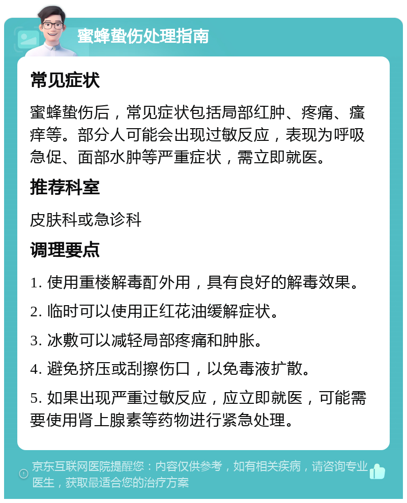 蜜蜂蛰伤处理指南 常见症状 蜜蜂蛰伤后，常见症状包括局部红肿、疼痛、瘙痒等。部分人可能会出现过敏反应，表现为呼吸急促、面部水肿等严重症状，需立即就医。 推荐科室 皮肤科或急诊科 调理要点 1. 使用重楼解毒酊外用，具有良好的解毒效果。 2. 临时可以使用正红花油缓解症状。 3. 冰敷可以减轻局部疼痛和肿胀。 4. 避免挤压或刮擦伤口，以免毒液扩散。 5. 如果出现严重过敏反应，应立即就医，可能需要使用肾上腺素等药物进行紧急处理。