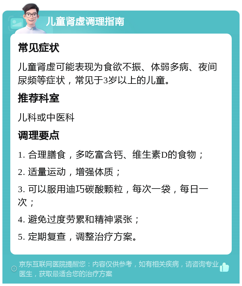 儿童肾虚调理指南 常见症状 儿童肾虚可能表现为食欲不振、体弱多病、夜间尿频等症状，常见于3岁以上的儿童。 推荐科室 儿科或中医科 调理要点 1. 合理膳食，多吃富含钙、维生素D的食物； 2. 适量运动，增强体质； 3. 可以服用迪巧碳酸颗粒，每次一袋，每日一次； 4. 避免过度劳累和精神紧张； 5. 定期复查，调整治疗方案。