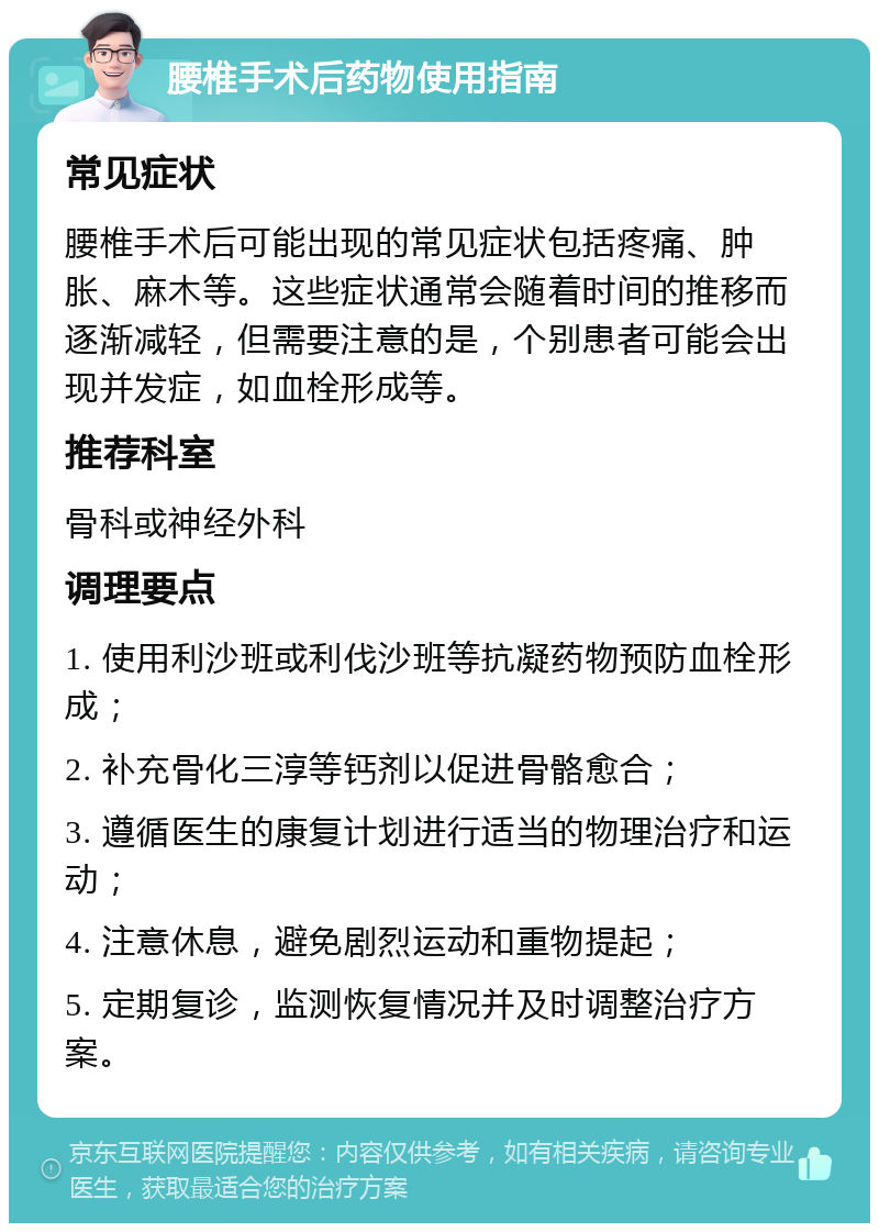 腰椎手术后药物使用指南 常见症状 腰椎手术后可能出现的常见症状包括疼痛、肿胀、麻木等。这些症状通常会随着时间的推移而逐渐减轻，但需要注意的是，个别患者可能会出现并发症，如血栓形成等。 推荐科室 骨科或神经外科 调理要点 1. 使用利沙班或利伐沙班等抗凝药物预防血栓形成； 2. 补充骨化三淳等钙剂以促进骨骼愈合； 3. 遵循医生的康复计划进行适当的物理治疗和运动； 4. 注意休息，避免剧烈运动和重物提起； 5. 定期复诊，监测恢复情况并及时调整治疗方案。