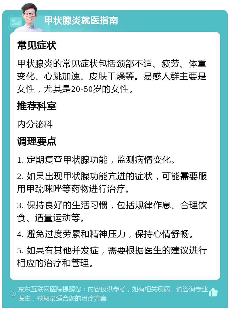 甲状腺炎就医指南 常见症状 甲状腺炎的常见症状包括颈部不适、疲劳、体重变化、心跳加速、皮肤干燥等。易感人群主要是女性，尤其是20-50岁的女性。 推荐科室 内分泌科 调理要点 1. 定期复查甲状腺功能，监测病情变化。 2. 如果出现甲状腺功能亢进的症状，可能需要服用甲巯咪唑等药物进行治疗。 3. 保持良好的生活习惯，包括规律作息、合理饮食、适量运动等。 4. 避免过度劳累和精神压力，保持心情舒畅。 5. 如果有其他并发症，需要根据医生的建议进行相应的治疗和管理。